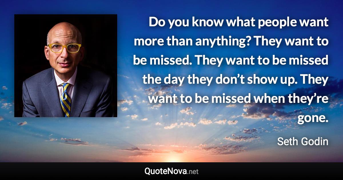 Do you know what people want more than anything? They want to be missed. They want to be missed the day they don’t show up. They want to be missed when they’re gone. - Seth Godin quote