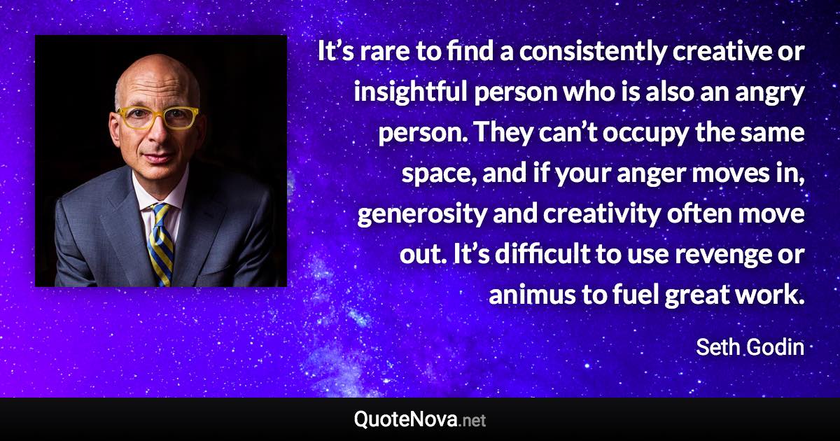 It’s rare to find a consistently creative or insightful person who is also an angry person. They can’t occupy the same space, and if your anger moves in, generosity and creativity often move out. It’s difficult to use revenge or animus to fuel great work. - Seth Godin quote