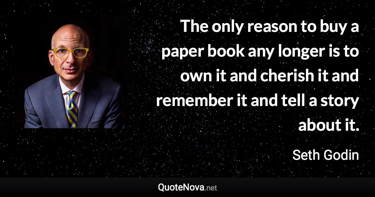 The only reason to buy a paper book any longer is to own it and cherish it and remember it and tell a story about it. - Seth Godin quote