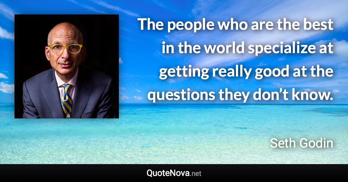 The people who are the best in the world specialize at getting really good at the questions they don’t know. - Seth Godin quote