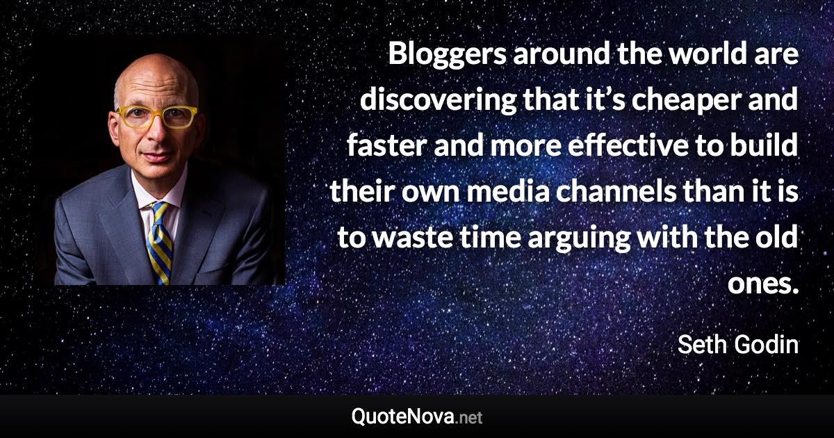 Bloggers around the world are discovering that it’s cheaper and faster and more effective to build their own media channels than it is to waste time arguing with the old ones. - Seth Godin quote