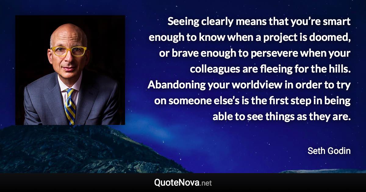 Seeing clearly means that you’re smart enough to know when a project is doomed, or brave enough to persevere when your colleagues are fleeing for the hills. Abandoning your worldview in order to try on someone else’s is the first step in being able to see things as they are. - Seth Godin quote