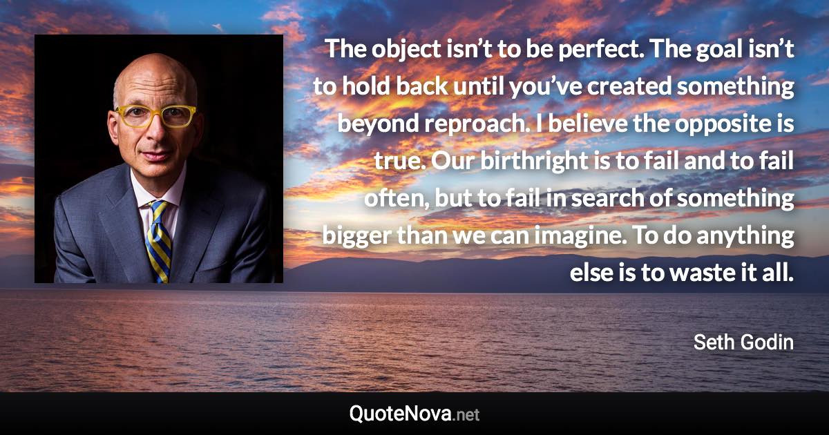 The object isn’t to be perfect. The goal isn’t to hold back until you’ve created something beyond reproach. I believe the opposite is true. Our birthright is to fail and to fail often, but to fail in search of something bigger than we can imagine. To do anything else is to waste it all. - Seth Godin quote