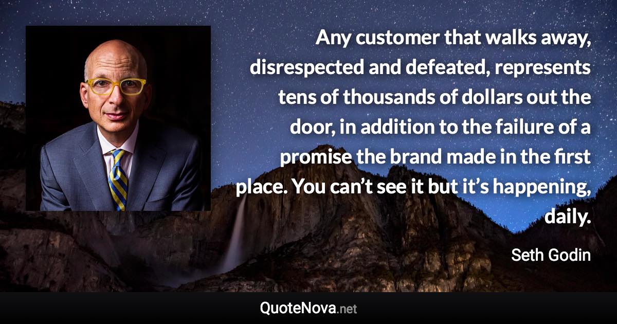 Any customer that walks away, disrespected and defeated, represents tens of thousands of dollars out the door, in addition to the failure of a promise the brand made in the first place. You can’t see it but it’s happening, daily. - Seth Godin quote