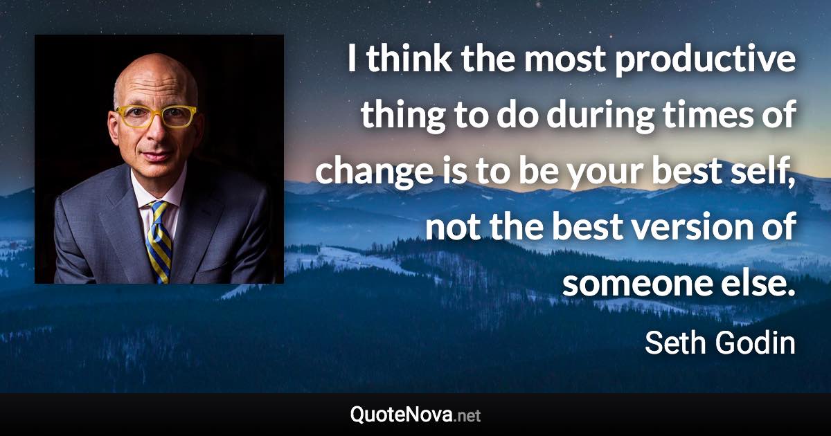 I think the most productive thing to do during times of change is to be your best self, not the best version of someone else. - Seth Godin quote