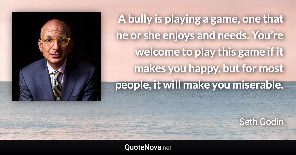 A bully is playing a game, one that he or she enjoys and needs. You’re welcome to play this game if it makes you happy, but for most people, it will make you miserable. - Seth Godin quote