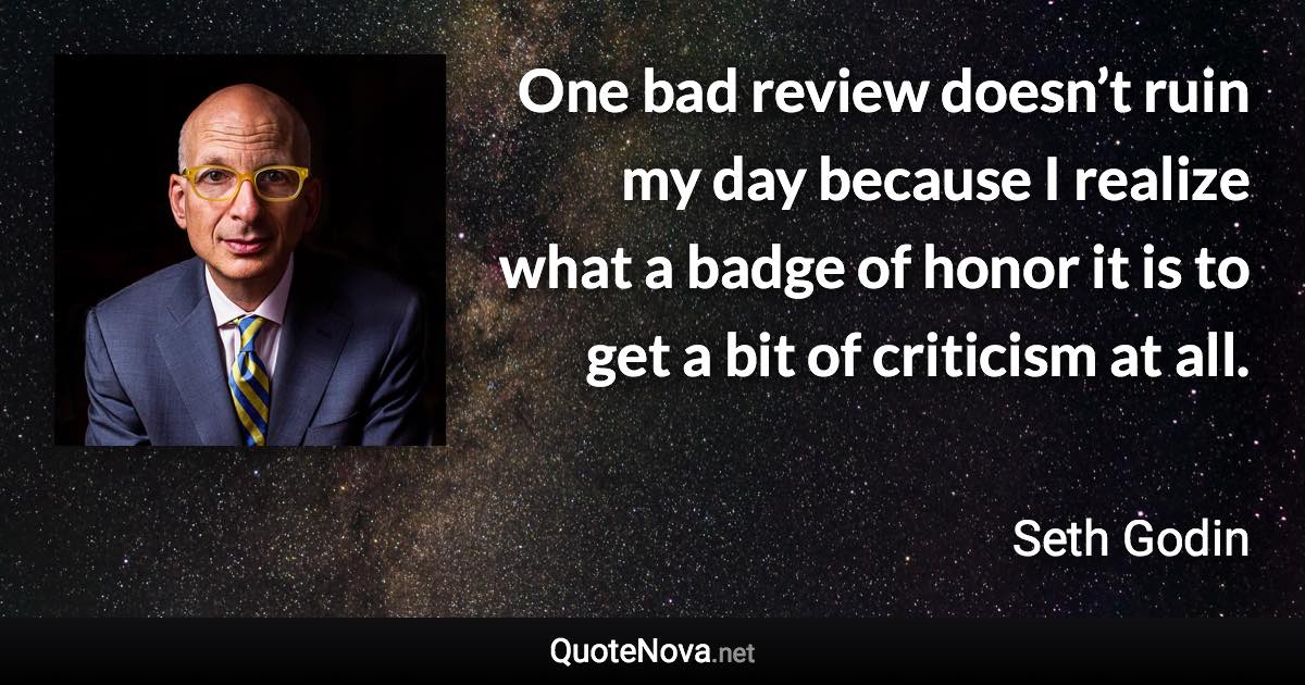 One bad review doesn’t ruin my day because I realize what a badge of honor it is to get a bit of criticism at all. - Seth Godin quote