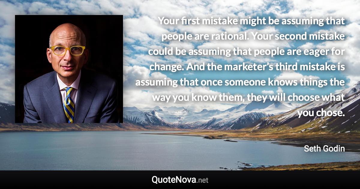 Your first mistake might be assuming that people are rational. Your second mistake could be assuming that people are eager for change. And the marketer’s third mistake is assuming that once someone knows things the way you know them, they will choose what you chose. - Seth Godin quote