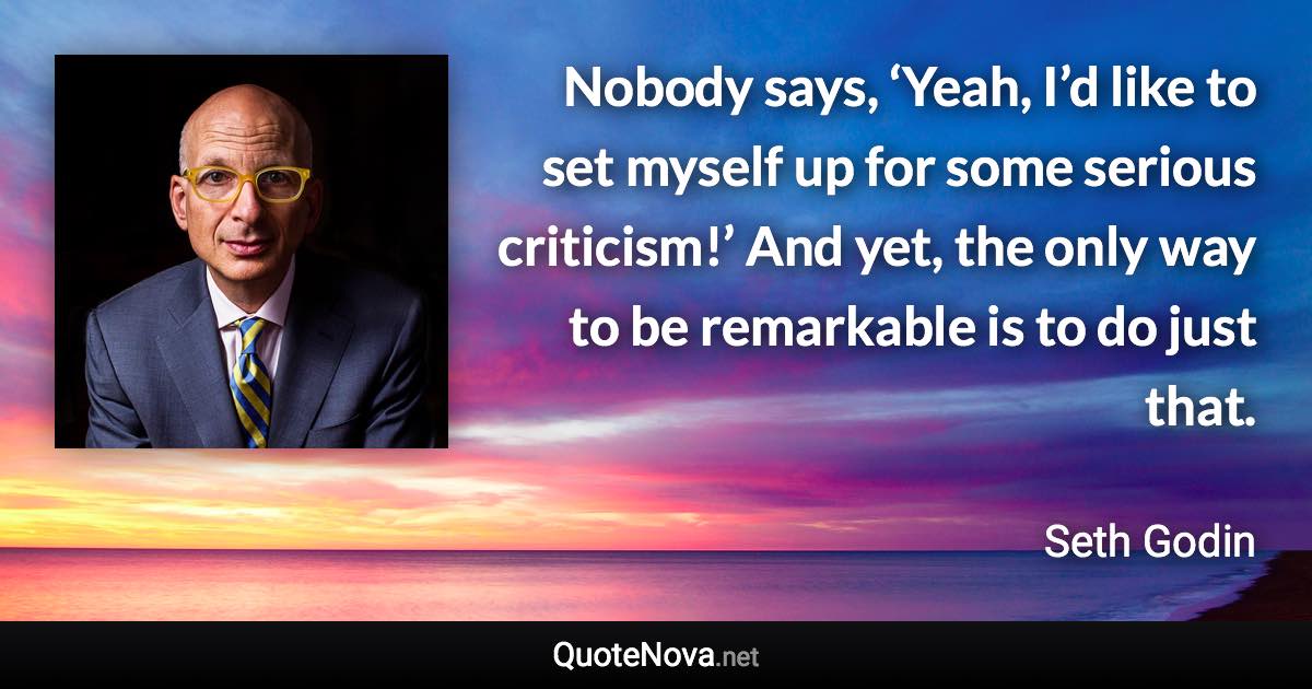 Nobody says, ‘Yeah, I’d like to set myself up for some serious criticism!’ And yet, the only way to be remarkable is to do just that. - Seth Godin quote