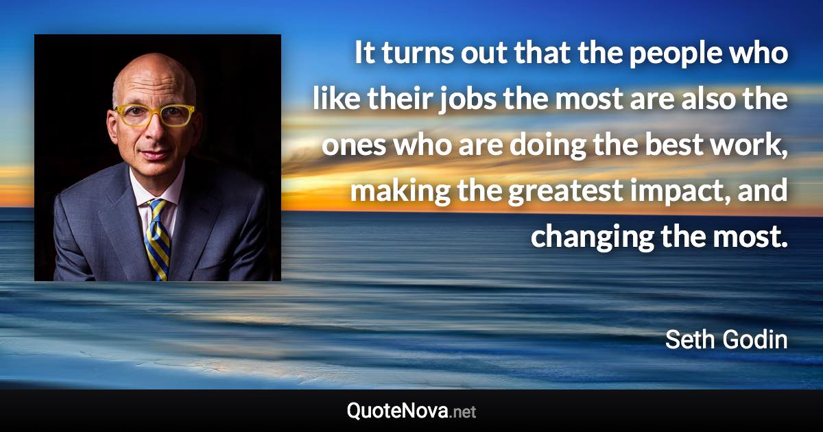 It turns out that the people who like their jobs the most are also the ones who are doing the best work, making the greatest impact, and changing the most. - Seth Godin quote