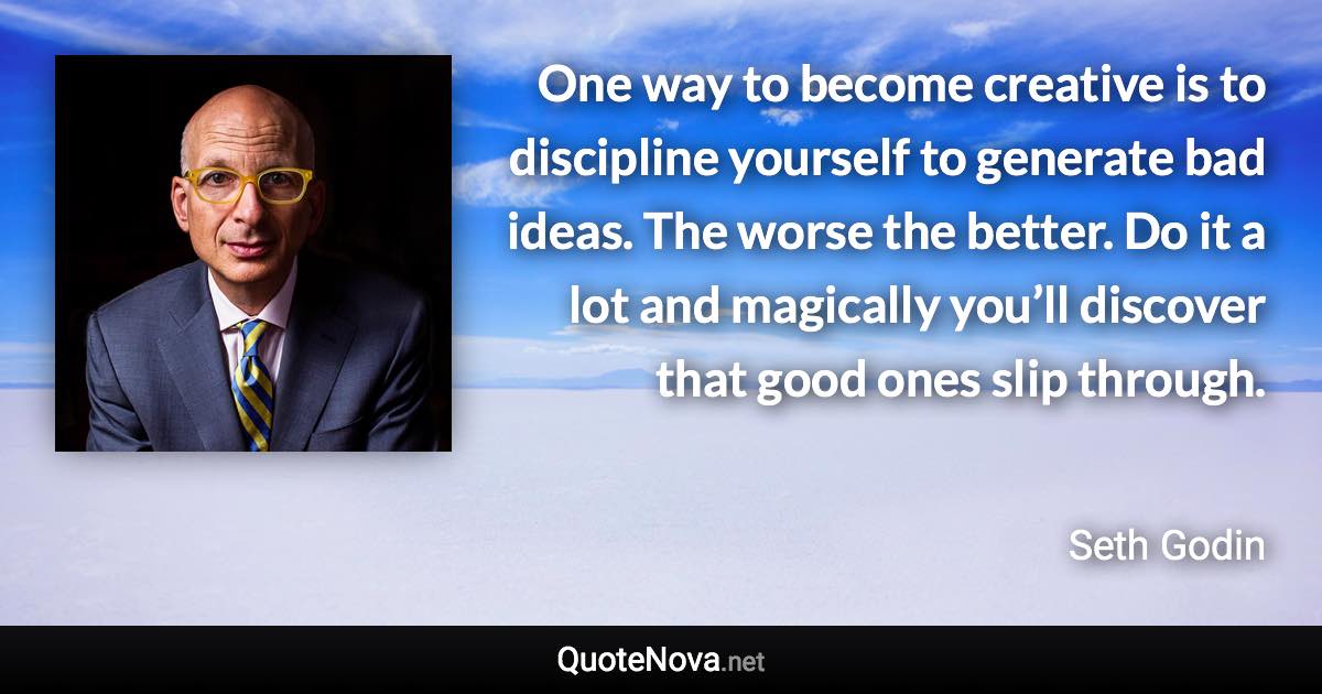 One way to become creative is to discipline yourself to generate bad ideas. The worse the better. Do it a lot and magically you’ll discover that good ones slip through. - Seth Godin quote