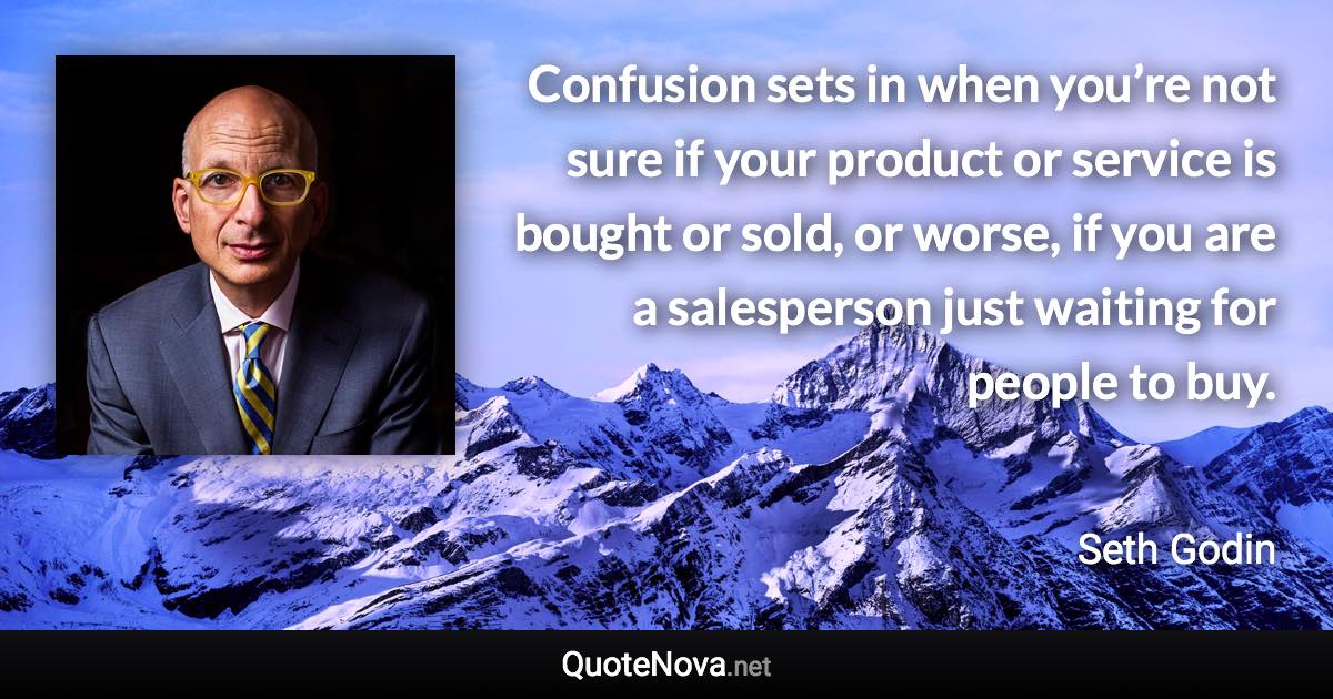 Confusion sets in when you’re not sure if your product or service is bought or sold, or worse, if you are a salesperson just waiting for people to buy. - Seth Godin quote