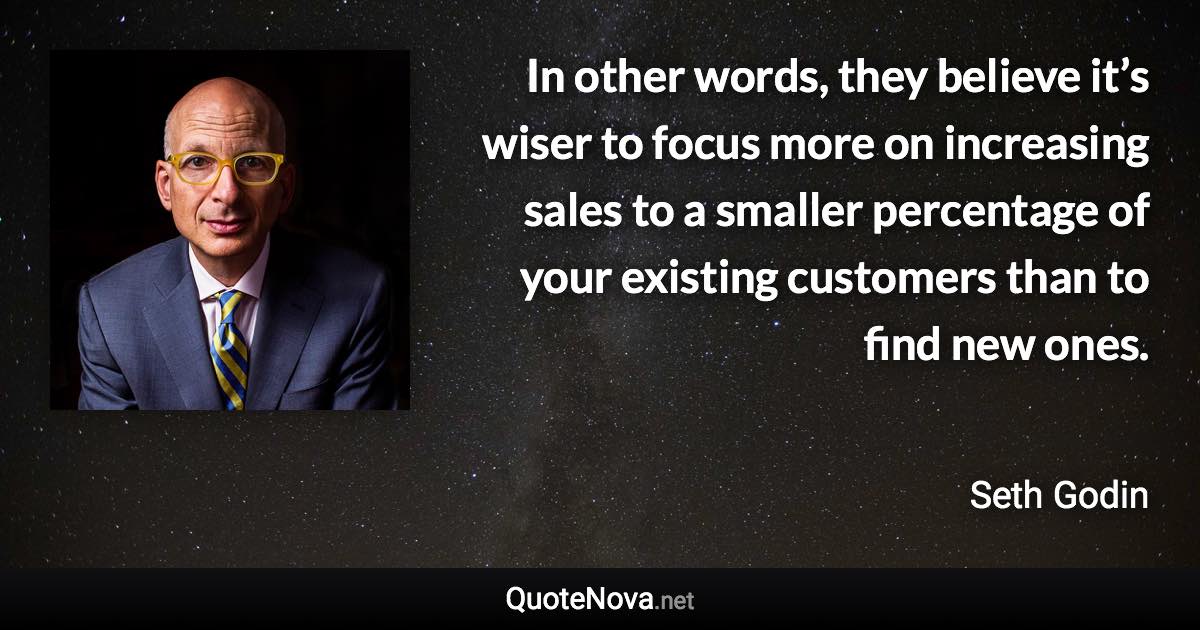 In other words, they believe it’s wiser to focus more on increasing sales to a smaller percentage of your existing customers than to find new ones. - Seth Godin quote