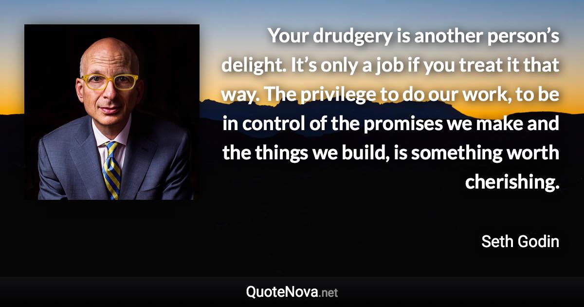 Your drudgery is another person’s delight. It’s only a job if you treat it that way. The privilege to do our work, to be in control of the promises we make and the things we build, is something worth cherishing. - Seth Godin quote