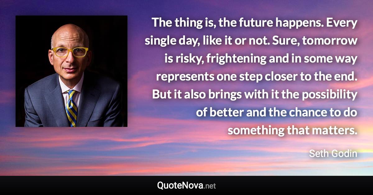 The thing is, the future happens. Every single day, like it or not. Sure, tomorrow is risky, frightening and in some way represents one step closer to the end. But it also brings with it the possibility of better and the chance to do something that matters. - Seth Godin quote