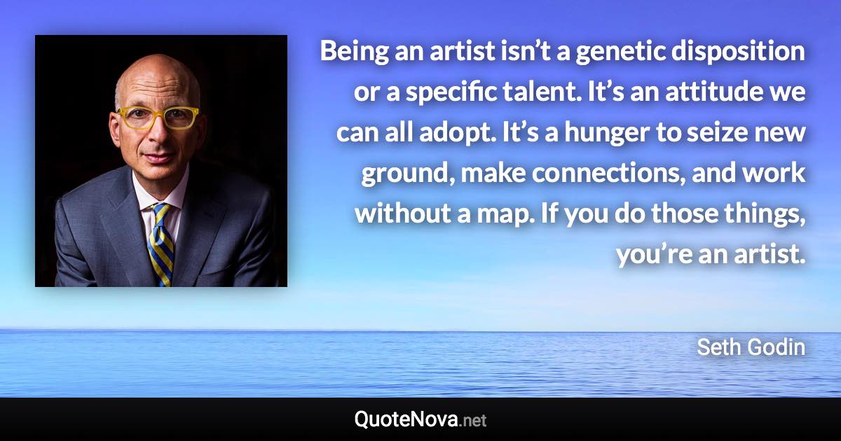 Being an artist isn’t a genetic disposition or a specific talent. It’s an attitude we can all adopt. It’s a hunger to seize new ground, make connections, and work without a map. If you do those things, you’re an artist. - Seth Godin quote