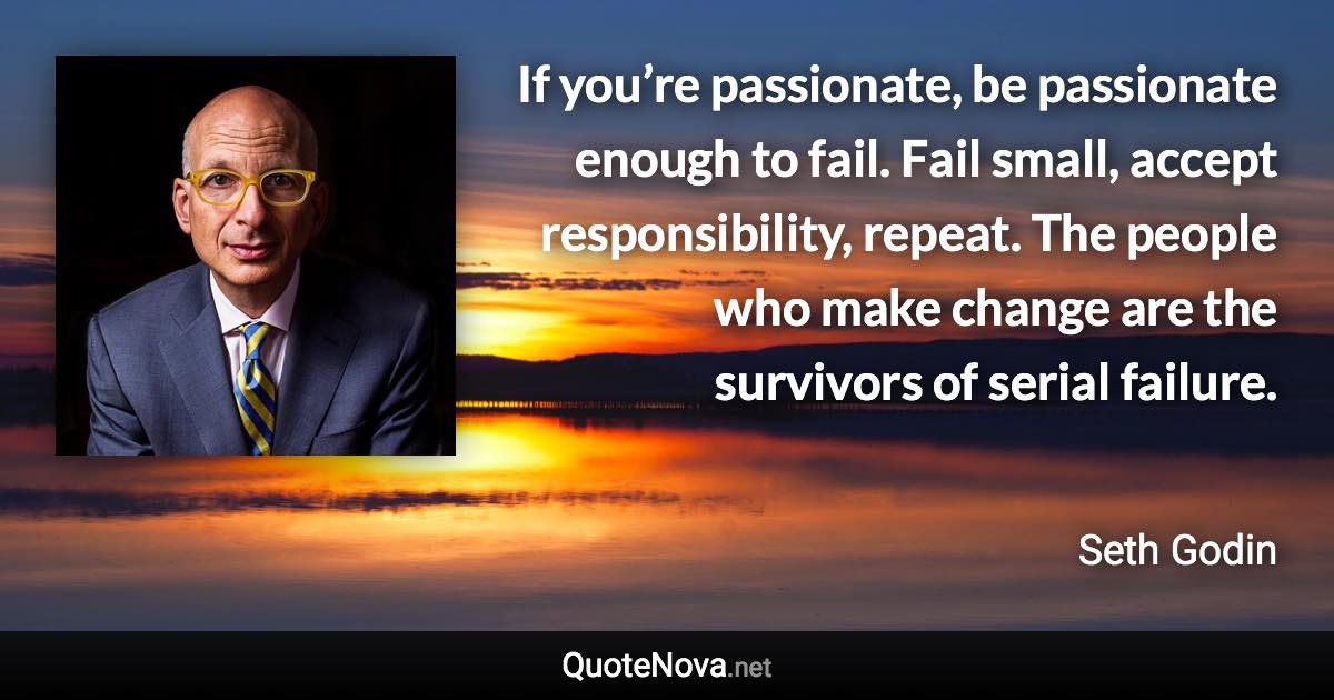 If you’re passionate, be passionate enough to fail. Fail small, accept responsibility, repeat. The people who make change are the survivors of serial failure. - Seth Godin quote