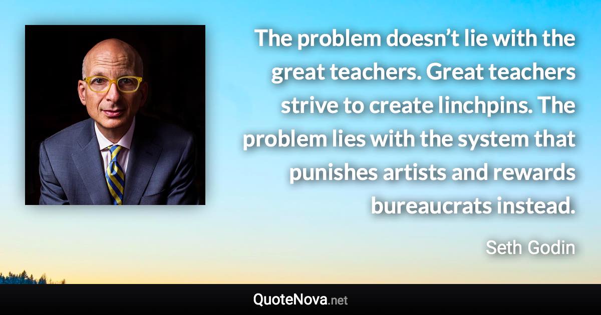 The problem doesn’t lie with the great teachers. Great teachers strive to create linchpins. The problem lies with the system that punishes artists and rewards bureaucrats instead. - Seth Godin quote