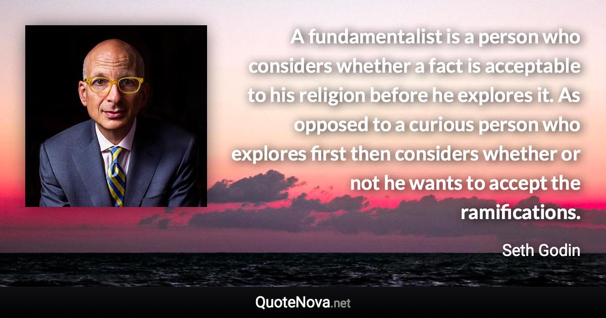 A fundamentalist is a person who considers whether a fact is acceptable to his religion before he explores it. As opposed to a curious person who explores first then considers whether or not he wants to accept the ramifications. - Seth Godin quote