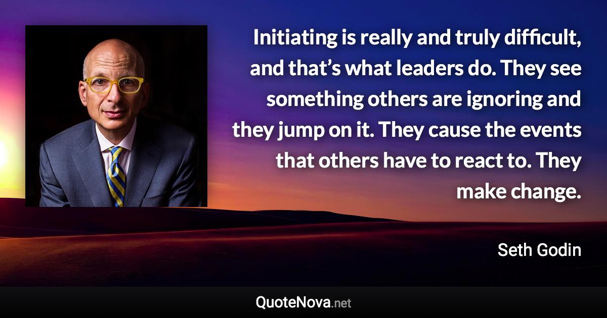 Initiating is really and truly difficult, and that’s what leaders do. They see something others are ignoring and they jump on it. They cause the events that others have to react to. They make change. - Seth Godin quote