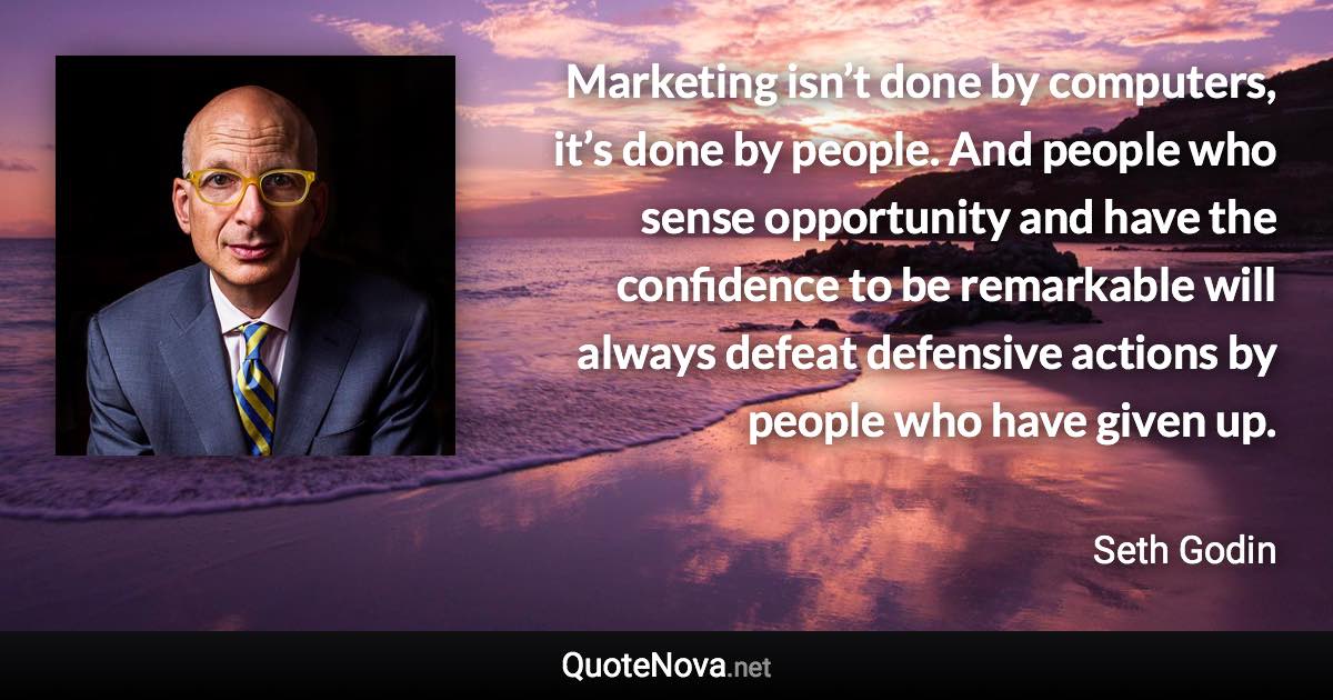 Marketing isn’t done by computers, it’s done by people. And people who sense opportunity and have the confidence to be remarkable will always defeat defensive actions by people who have given up. - Seth Godin quote