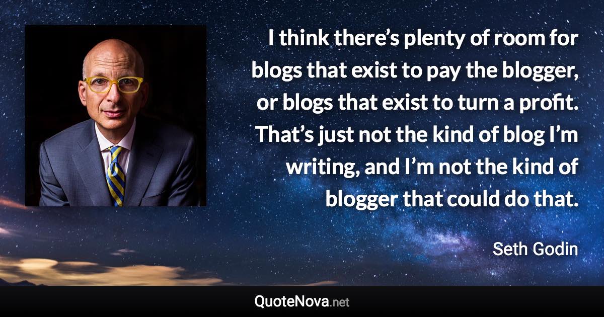 I think there’s plenty of room for blogs that exist to pay the blogger, or blogs that exist to turn a profit. That’s just not the kind of blog I’m writing, and I’m not the kind of blogger that could do that. - Seth Godin quote