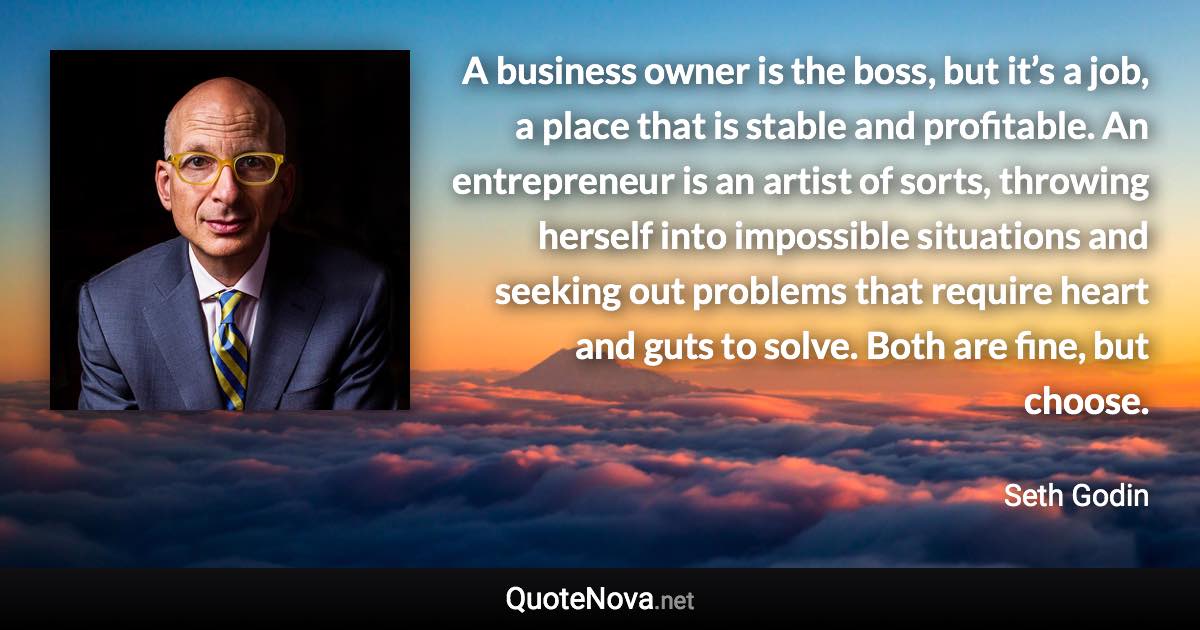 A business owner is the boss, but it’s a job, a place that is stable and profitable. An entrepreneur is an artist of sorts, throwing herself into impossible situations and seeking out problems that require heart and guts to solve. Both are fine, but choose. - Seth Godin quote