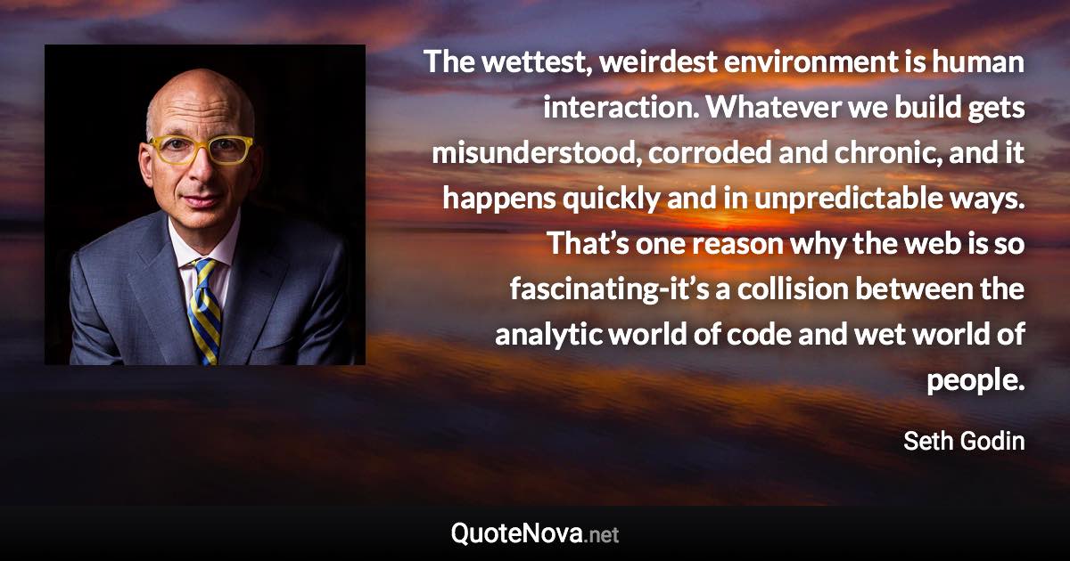 The wettest, weirdest environment is human interaction. Whatever we build gets misunderstood, corroded and chronic, and it happens quickly and in unpredictable ways. That’s one reason why the web is so fascinating-it’s a collision between the analytic world of code and wet world of people. - Seth Godin quote