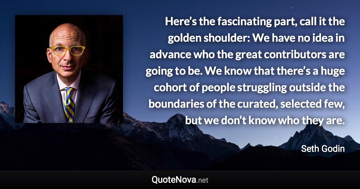 Here’s the fascinating part, call it the golden shoulder: We have no idea in advance who the great contributors are going to be. We know that there’s a huge cohort of people struggling outside the boundaries of the curated, selected few, but we don’t know who they are. - Seth Godin quote