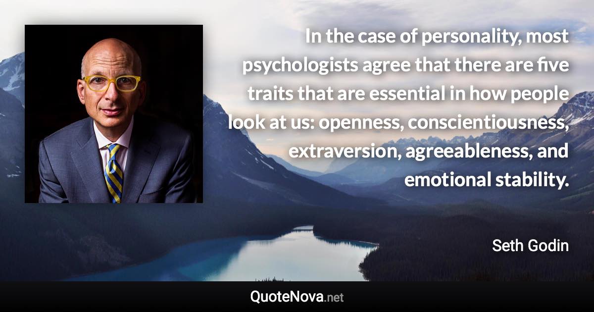 In the case of personality, most psychologists agree that there are five traits that are essential in how people look at us: openness, conscientiousness, extraversion, agreeableness, and emotional stability. - Seth Godin quote