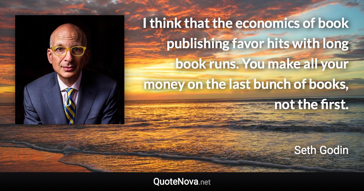 I think that the economics of book publishing favor hits with long book runs. You make all your money on the last bunch of books, not the first. - Seth Godin quote