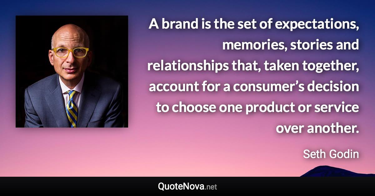 A brand is the set of expectations, memories, stories and relationships that, taken together, account for a consumer’s decision to choose one product or service over another. - Seth Godin quote