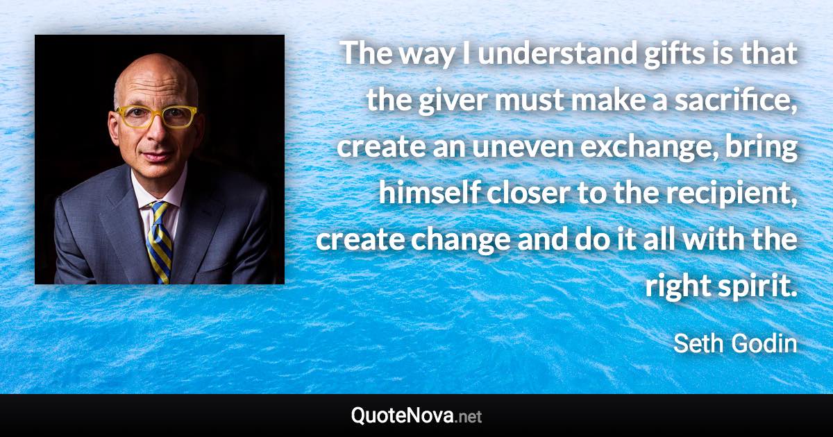 The way I understand gifts is that the giver must make a sacrifice, create an uneven exchange, bring himself closer to the recipient, create change and do it all with the right spirit. - Seth Godin quote