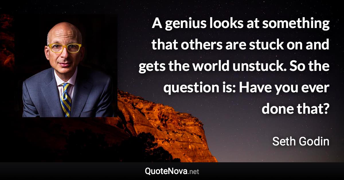 A genius looks at something that others are stuck on and gets the world unstuck. So the question is: Have you ever done that? - Seth Godin quote