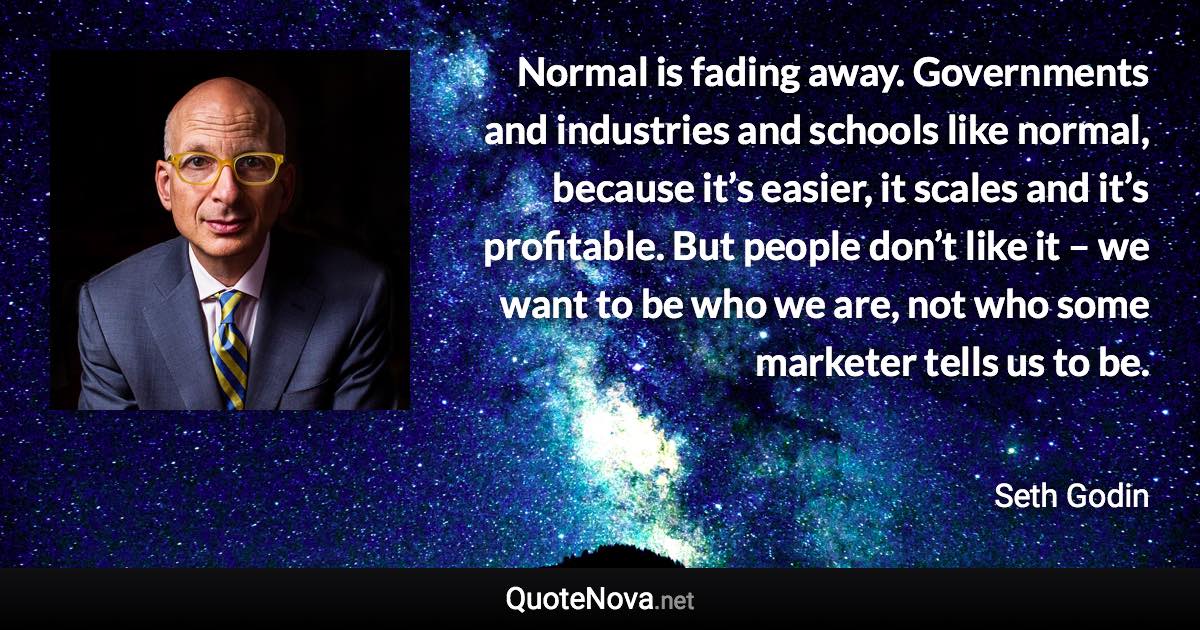 Normal is fading away. Governments and industries and schools like normal, because it’s easier, it scales and it’s profitable. But people don’t like it – we want to be who we are, not who some marketer tells us to be. - Seth Godin quote