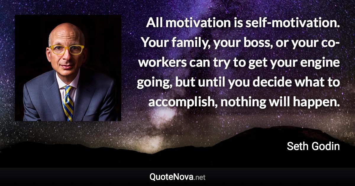 All motivation is self-motivation. Your family, your boss, or your co-workers can try to get your engine going, but until you decide what to accomplish, nothing will happen. - Seth Godin quote
