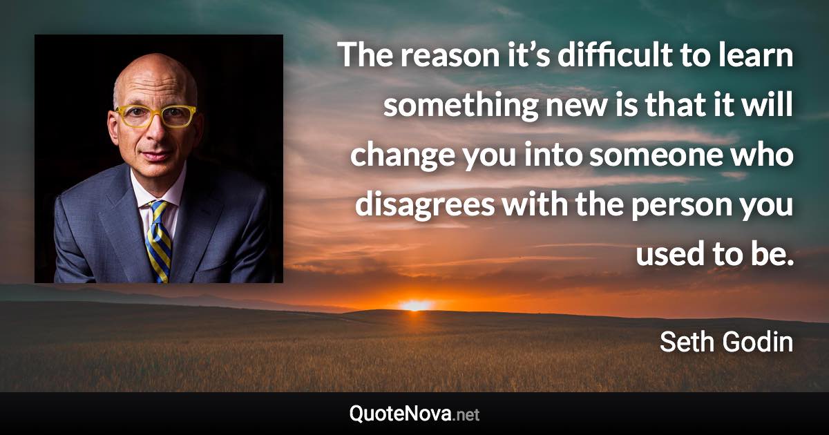 The reason it’s difficult to learn something new is that it will change you into someone who disagrees with the person you used to be. - Seth Godin quote