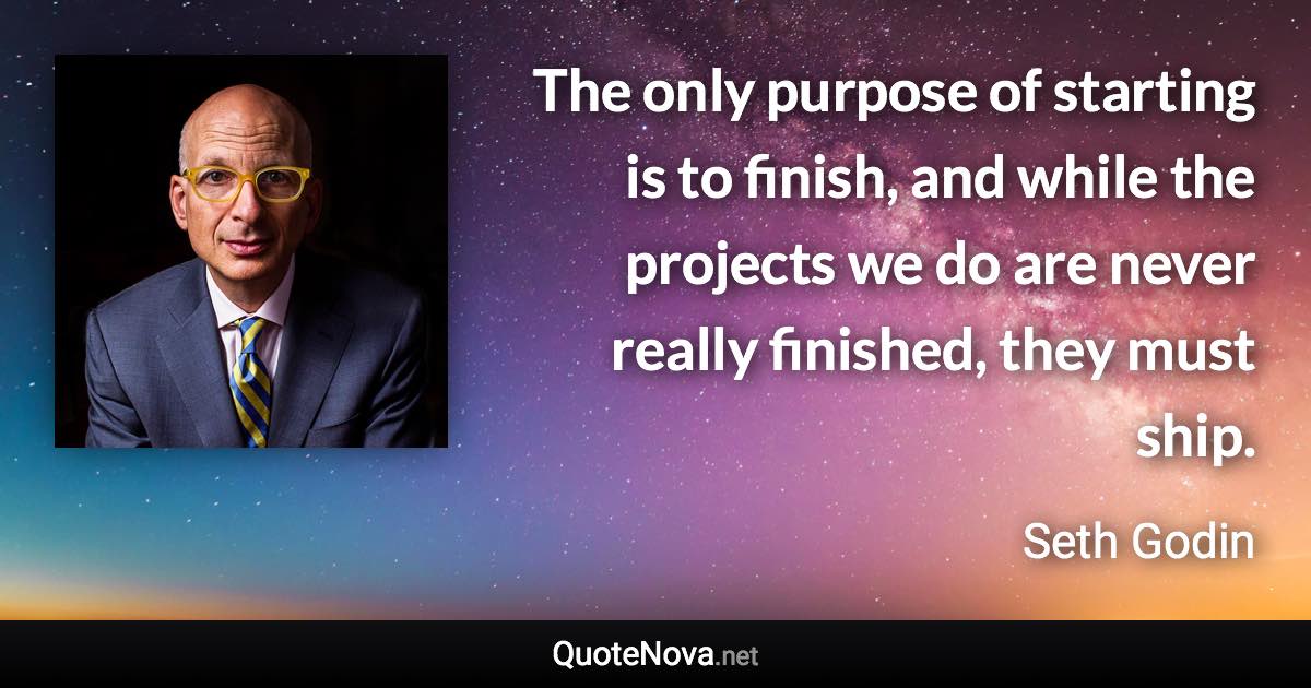 The only purpose of starting is to finish, and while the projects we do are never really finished, they must ship. - Seth Godin quote