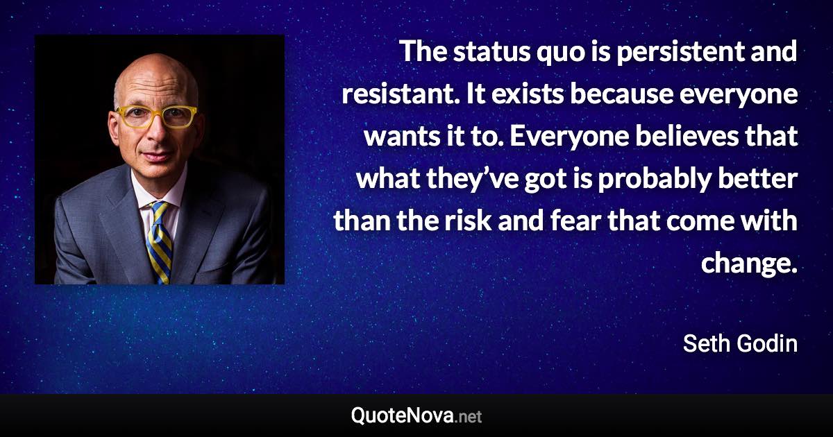 The status quo is persistent and resistant. It exists because everyone wants it to. Everyone believes that what they’ve got is probably better than the risk and fear that come with change. - Seth Godin quote