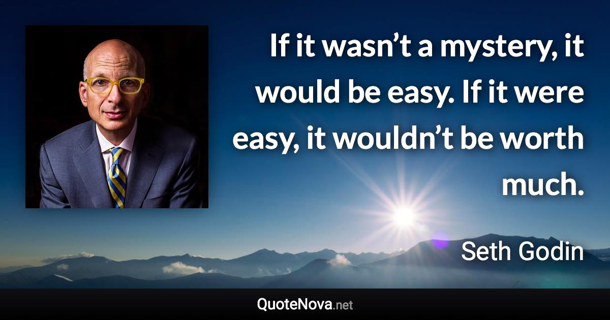 If it wasn’t a mystery, it would be easy. If it were easy, it wouldn’t be worth much. - Seth Godin quote