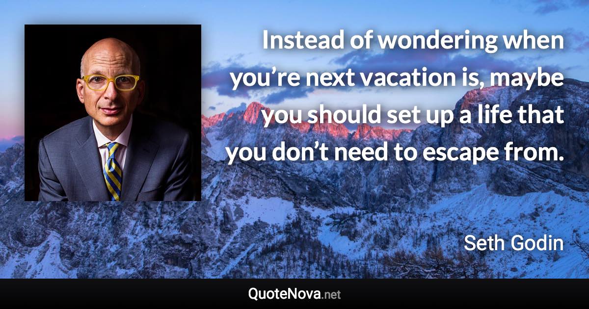 Instead of wondering when you’re next vacation is, maybe you should set up a life that you don’t need to escape from. - Seth Godin quote