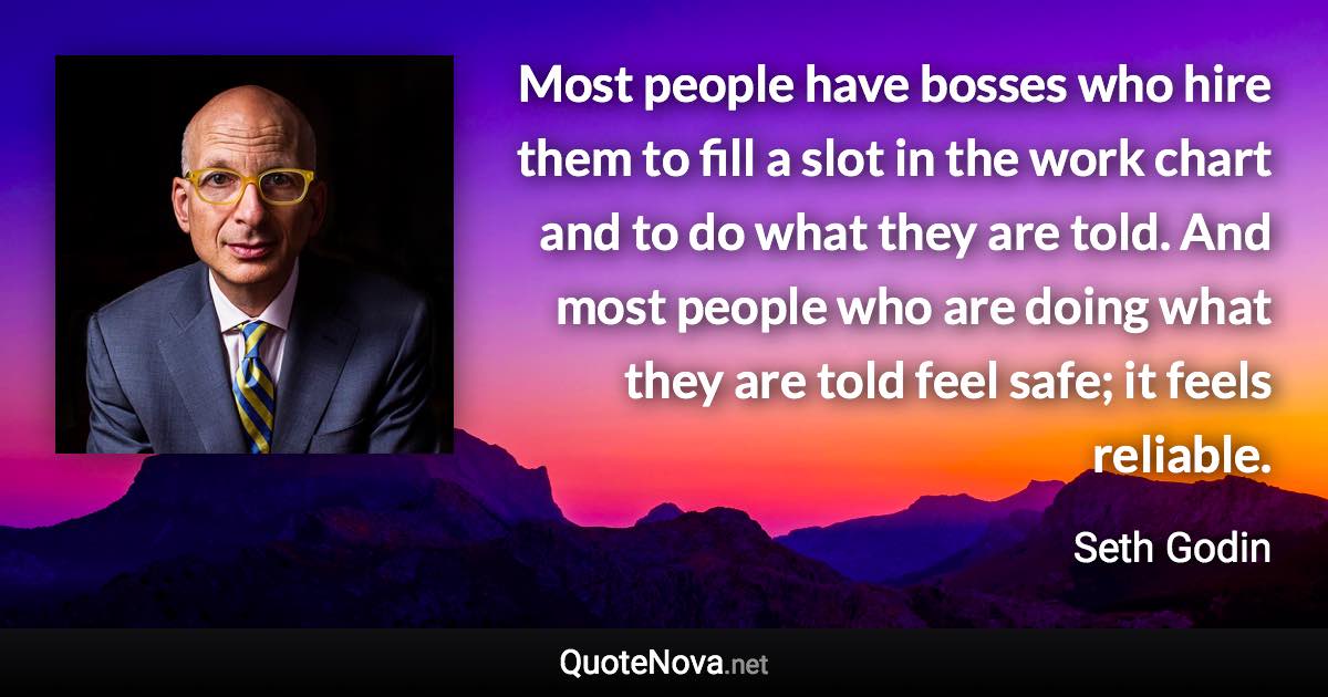 Most people have bosses who hire them to fill a slot in the work chart and to do what they are told. And most people who are doing what they are told feel safe; it feels reliable. - Seth Godin quote