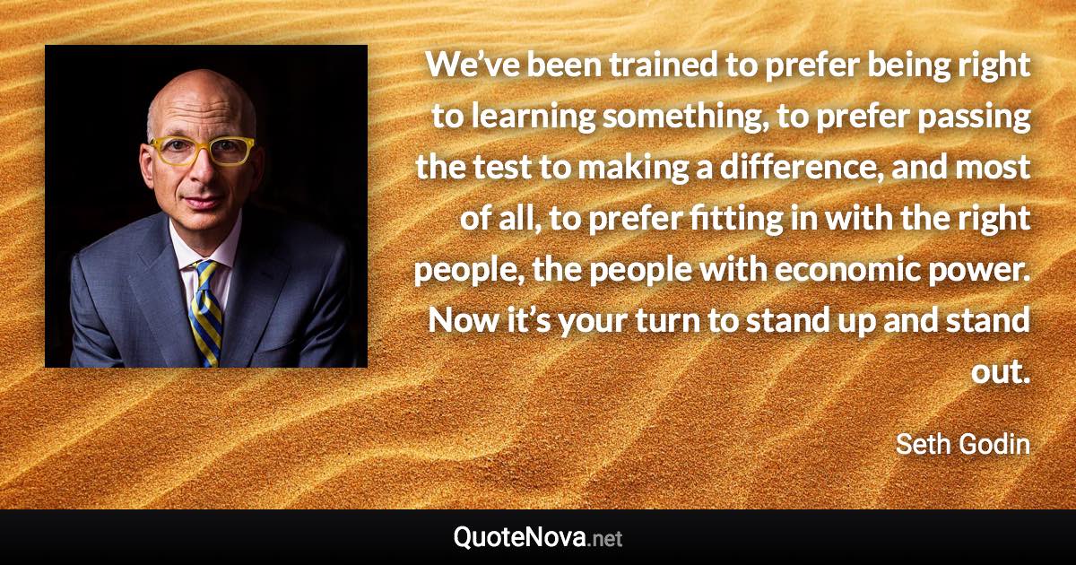 We’ve been trained to prefer being right to learning something, to prefer passing the test to making a difference, and most of all, to prefer fitting in with the right people, the people with economic power. Now it’s your turn to stand up and stand out. - Seth Godin quote