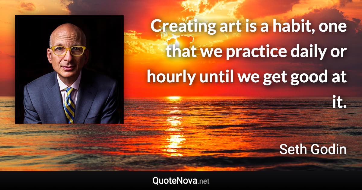 Creating art is a habit, one that we practice daily or hourly until we get good at it. - Seth Godin quote