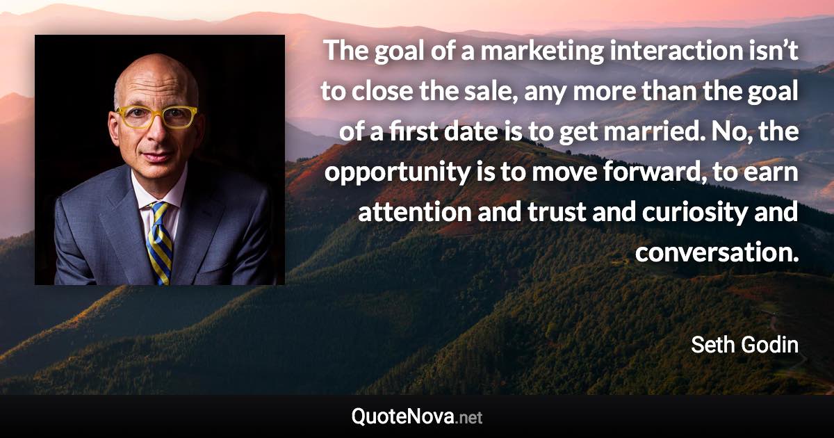 The goal of a marketing interaction isn’t to close the sale, any more than the goal of a first date is to get married. No, the opportunity is to move forward, to earn attention and trust and curiosity and conversation. - Seth Godin quote