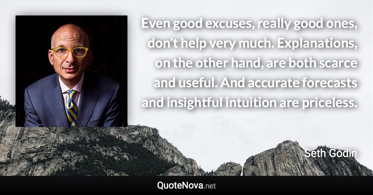 Even good excuses, really good ones, don’t help very much. Explanations, on the other hand, are both scarce and useful. And accurate forecasts and insightful intuition are priceless. - Seth Godin quote