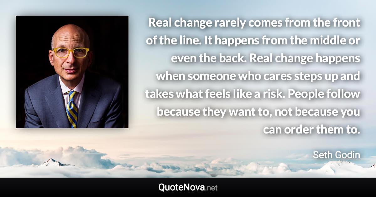 Real change rarely comes from the front of the line. It happens from the middle or even the back. Real change happens when someone who cares steps up and takes what feels like a risk. People follow because they want to, not because you can order them to. - Seth Godin quote