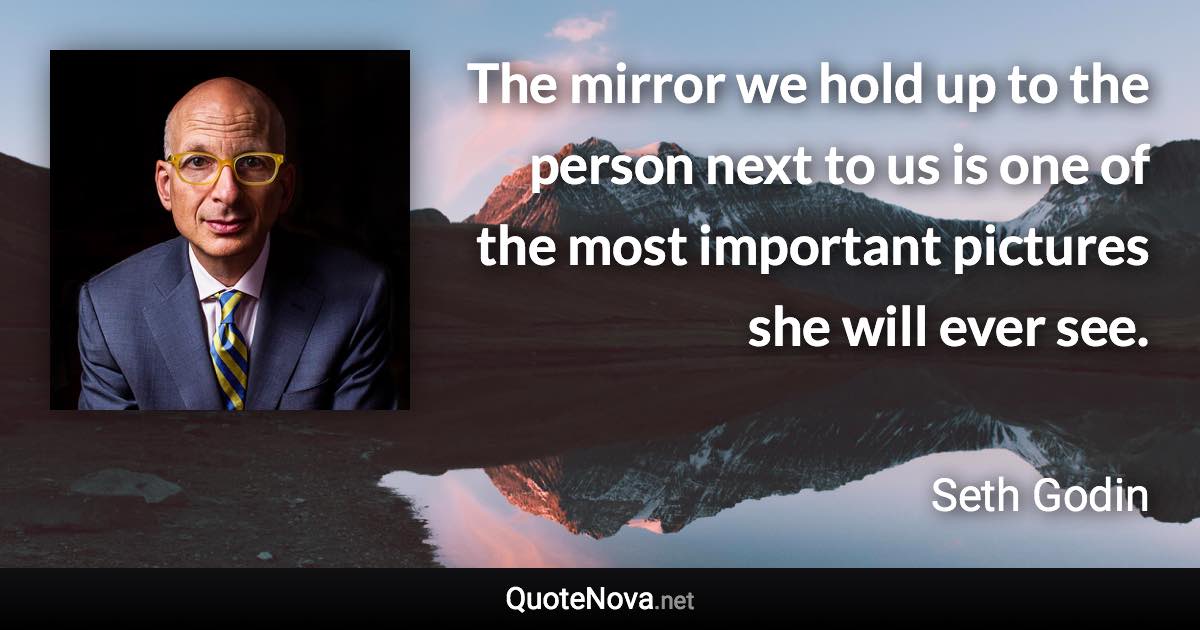 The mirror we hold up to the person next to us is one of the most important pictures she will ever see. - Seth Godin quote