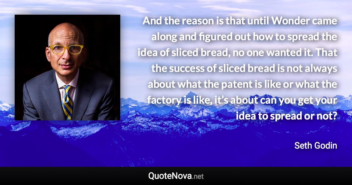 And the reason is that until Wonder came along and figured out how to spread the idea of sliced bread, no one wanted it. That the success of sliced bread is not always about what the patent is like or what the factory is like, it’s about can you get your idea to spread or not? - Seth Godin quote