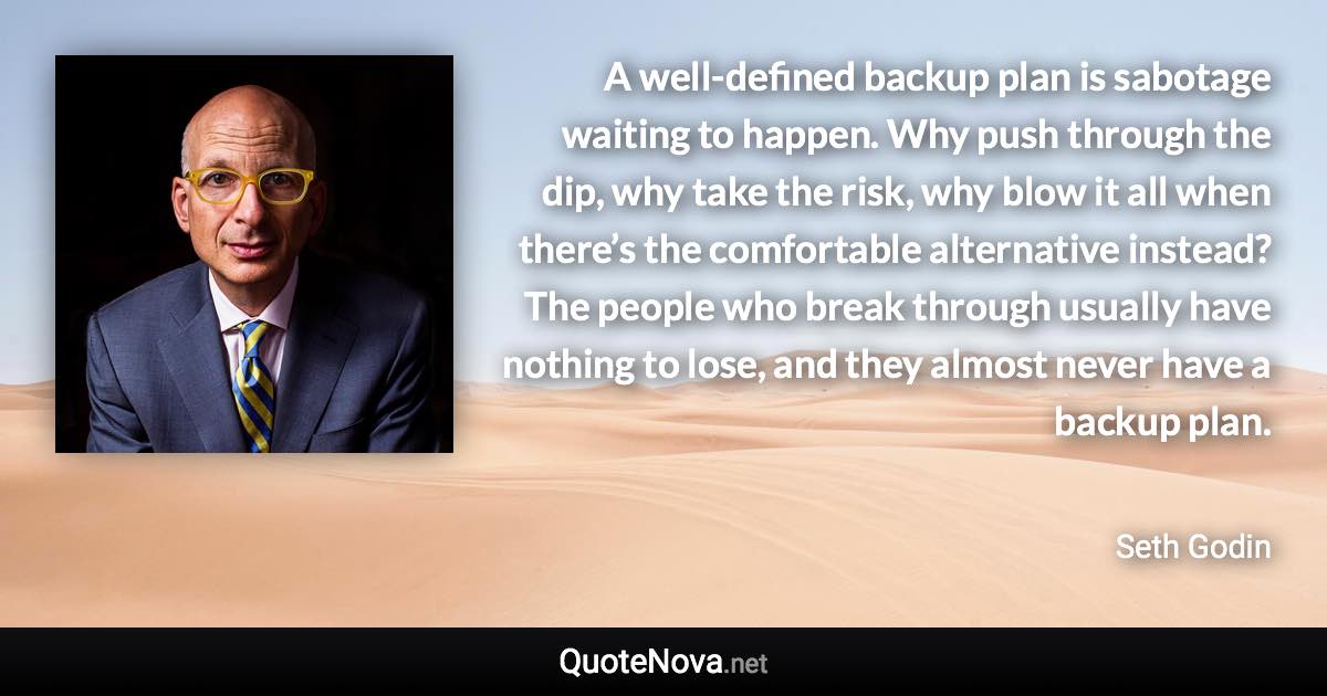 A well-defined backup plan is sabotage waiting to happen. Why push through the dip, why take the risk, why blow it all when there’s the comfortable alternative instead? The people who break through usually have nothing to lose, and they almost never have a backup plan. - Seth Godin quote